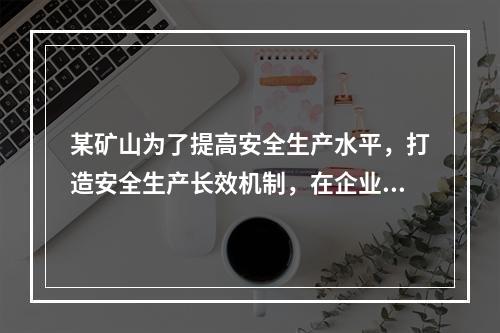 某矿山为了提高安全生产水平，打造安全生产长效机制，在企业一把