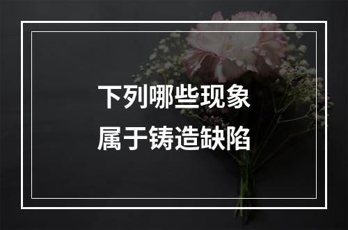 下列哪些现象属于铸造缺陷