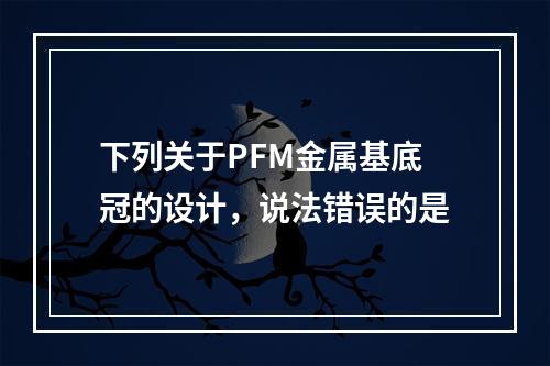 下列关于PFM金属基底冠的设计，说法错误的是