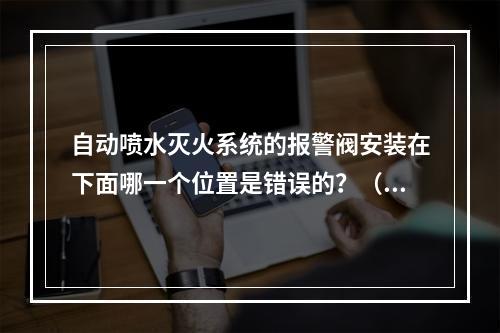 自动喷水灭火系统的报警阀安装在下面哪一个位置是错误的？（　