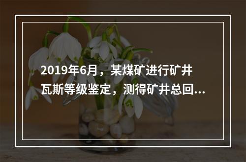 2019年6月，某煤矿进行矿井瓦斯等级鉴定，测得矿井总回风量