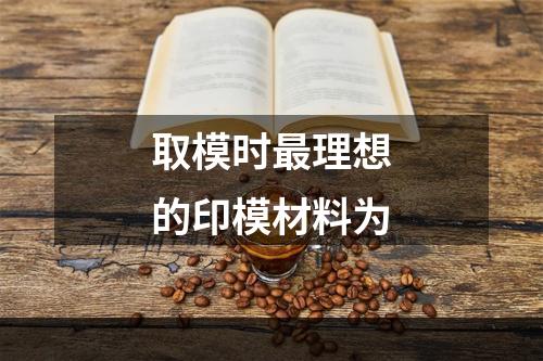 取模时最理想的印模材料为