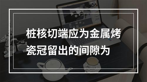 桩核切端应为金属烤瓷冠留出的间隙为