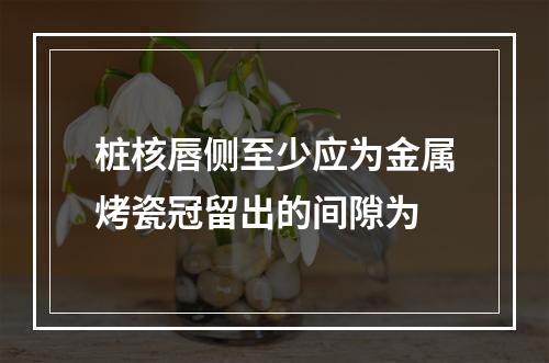 桩核唇侧至少应为金属烤瓷冠留出的间隙为