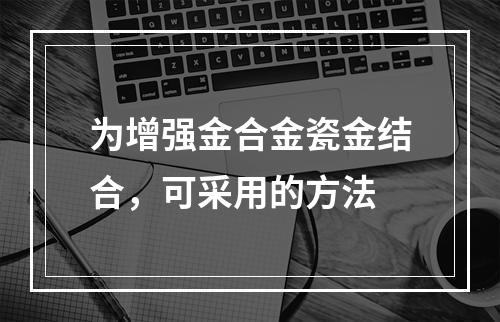 为增强金合金瓷金结合，可采用的方法