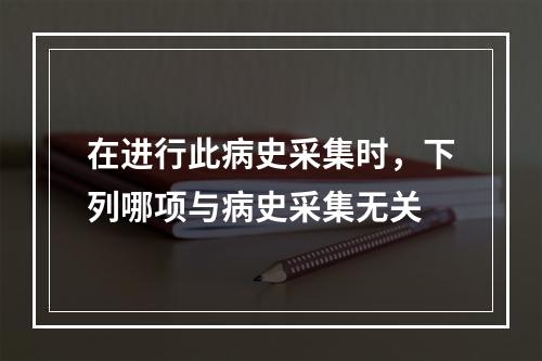 在进行此病史采集时，下列哪项与病史采集无关