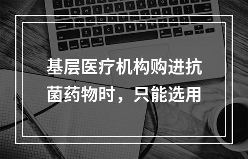 基层医疗机构购进抗菌药物时，只能选用