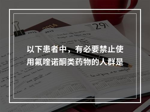 以下患者中，有必要禁止使用氟喹诺酮类药物的人群是