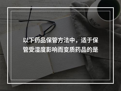 以下药品保管方法中，适于保管受湿度影响而变质药品的是