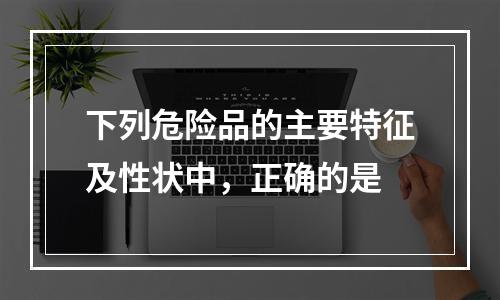 下列危险品的主要特征及性状中，正确的是