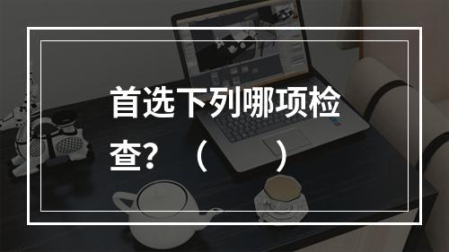 首选下列哪项检查？（　　）