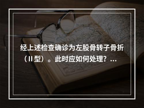 经上述检查确诊为左股骨转子骨折（Ⅱ型）。此时应如何处理？（　