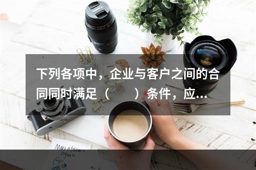 下列各项中，企业与客户之间的合同同时满足（　　）条件，应当在