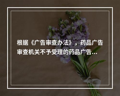 根据《广告审查办法》，药品广告审查机关不予受理的药品广告的情