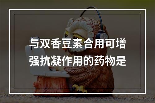 与双香豆素合用可增强抗凝作用的药物是