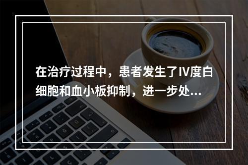 在治疗过程中，患者发生了Ⅳ度白细胞和血小板抑制，进一步处理方