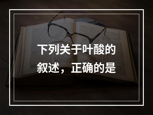 下列关于叶酸的叙述，正确的是