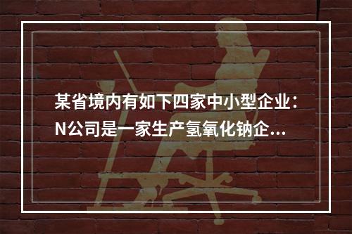 某省境内有如下四家中小型企业：N公司是一家生产氢氧化钠企业