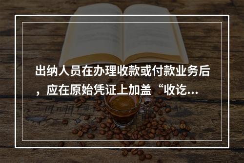 出纳人员在办理收款或付款业务后，应在原始凭证上加盖“收讫”或