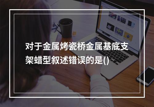 对于金属烤瓷桥金属基底支架蜡型叙述错误的是()