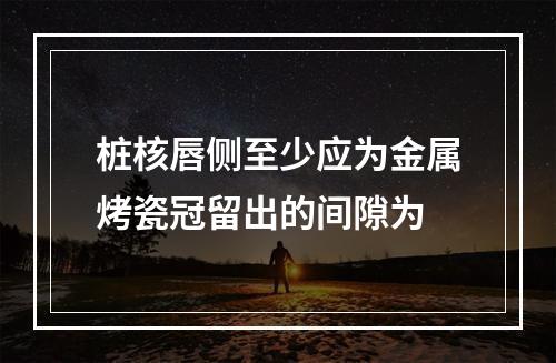 桩核唇侧至少应为金属烤瓷冠留出的间隙为