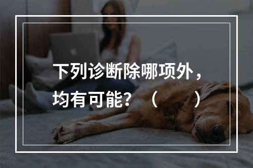 下列诊断除哪项外，均有可能？（　　）