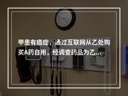 甲患有癌症，通过互联网从乙处购买A药自用，经调查药品为乙从国