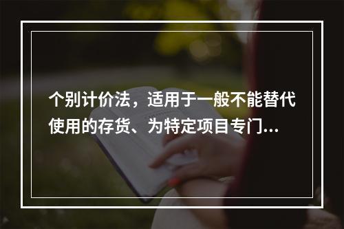 个别计价法，适用于一般不能替代使用的存货、为特定项目专门购入