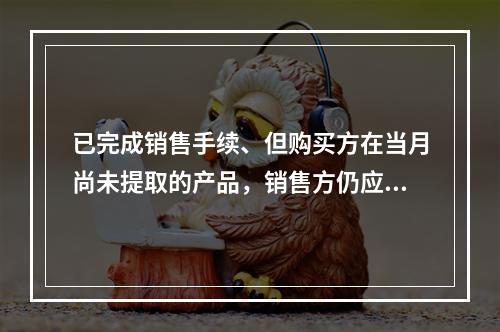 已完成销售手续、但购买方在当月尚未提取的产品，销售方仍应作为