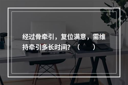 经过骨牵引，复位满意，需维持牵引多长时间？（　　）