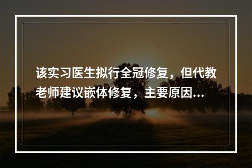 该实习医生拟行全冠修复，但代教老师建议嵌体修复，主要原因是