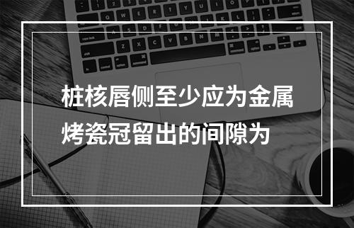 桩核唇侧至少应为金属烤瓷冠留出的间隙为