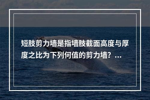 短肢剪力墙是指墙肢截面高度与厚度之比为下列何值的剪力墙？（