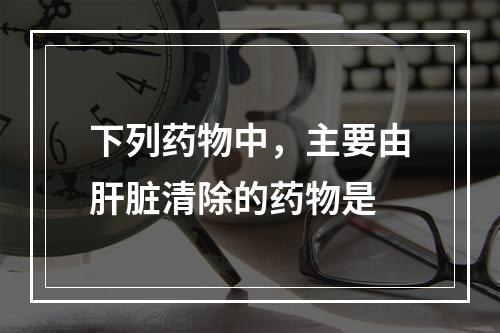 下列药物中，主要由肝脏清除的药物是