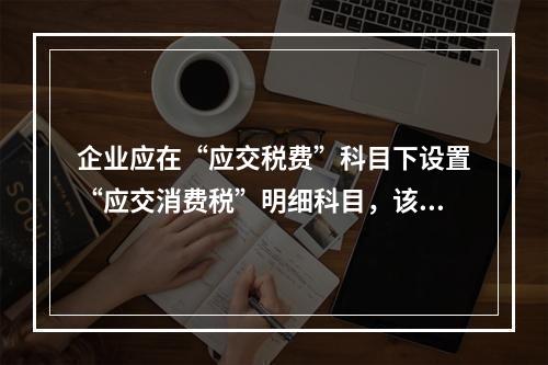 企业应在“应交税费”科目下设置“应交消费税”明细科目，该科目