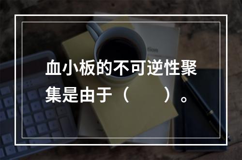 血小板的不可逆性聚集是由于（　　）。