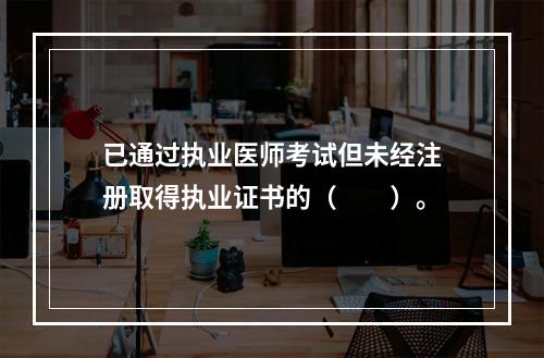 已通过执业医师考试但未经注册取得执业证书的（　　）。