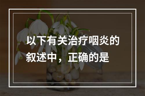 以下有关治疗咽炎的叙述中，正确的是