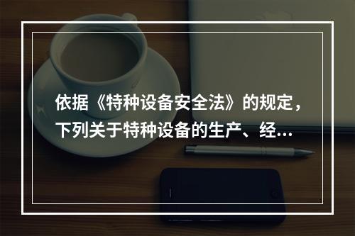 依据《特种设备安全法》的规定，下列关于特种设备的生产、经营