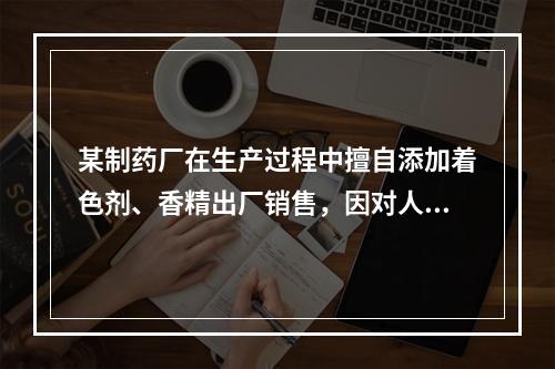 某制药厂在生产过程中擅自添加着色剂、香精出厂销售，因对人体造