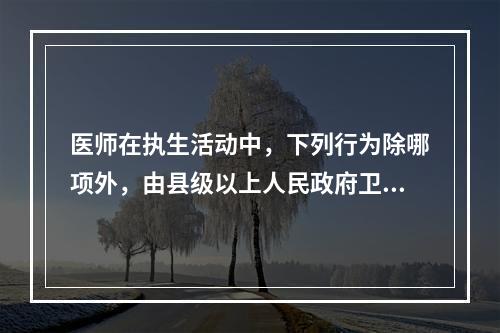 医师在执生活动中，下列行为除哪项外，由县级以上人民政府卫生