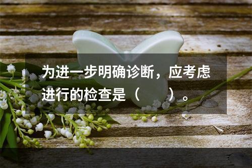 为进一步明确诊断，应考虑进行的检查是（　　）。