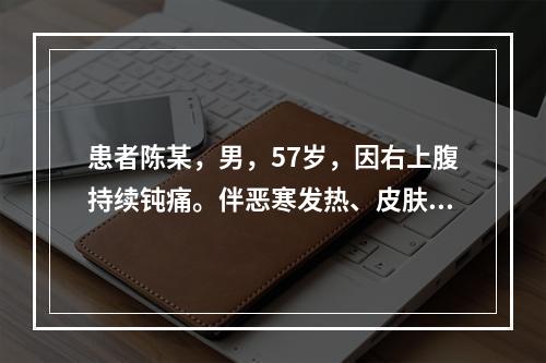 患者陈某，男，57岁，因右上腹持续钝痛。伴恶寒发热、皮肤黄