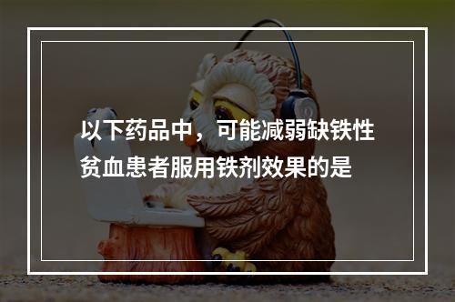 以下药品中，可能减弱缺铁性贫血患者服用铁剂效果的是