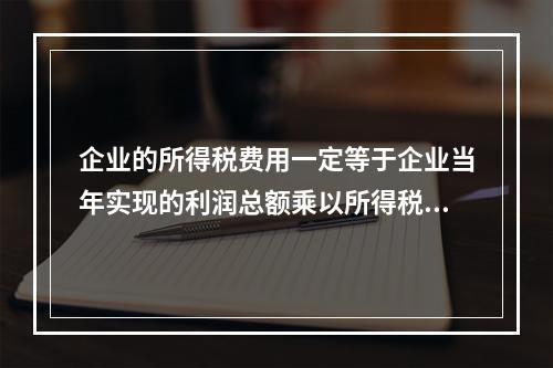 企业的所得税费用一定等于企业当年实现的利润总额乘以所得税税率