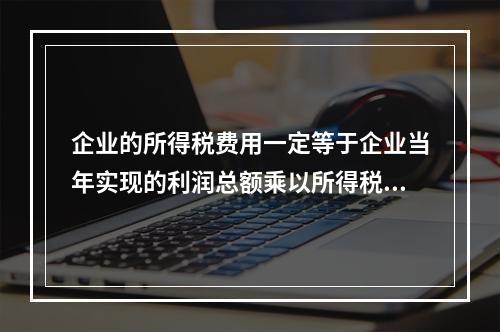 企业的所得税费用一定等于企业当年实现的利润总额乘以所得税税率