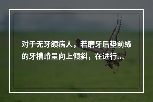 对于无牙颌病人，若磨牙后垫前缘的牙槽嵴呈向上倾斜，在进行后牙