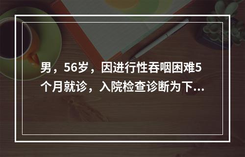 男，56岁，因进行性吞咽困难5个月就诊，入院检查诊断为下段