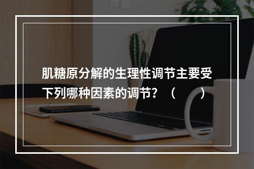 肌糖原分解的生理性调节主要受下列哪种因素的调节？（　　）