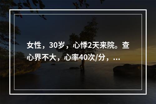 女性，30岁，心悸2天来院。查心界不大，心率40次/分，可